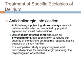 Treatment of Specific Etiologies of
Delirium
 Anticholinergic Intoxication
 Anticholinergic poisoning almost always results in
delirium and is often accompanied by physical
agitation and visual hallucinations.
 Use of cholinesterase inhibitor, such as
physostigmine, has been shown to reduce the
severity of the delirium but requires repeated dosing
because of a short half-life.
 In a comparison study of physostigmine and
benzodiazepines for anticholinergic poisoning, the
physostigmine was effective.
51
 