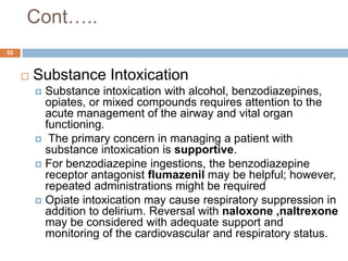Cont…..
 Substance Intoxication
 Substance intoxication with alcohol, benzodiazepines,
opiates, or mixed compounds requires attention to the
acute management of the airway and vital organ
functioning.
 The primary concern in managing a patient with
substance intoxication is supportive.
 For benzodiazepine ingestions, the benzodiazepine
receptor antagonist flumazenil may be helpful; however,
repeated administrations might be required
 Opiate intoxication may cause respiratory suppression in
addition to delirium. Reversal with naloxone ,naltrexone
may be considered with adequate support and
monitoring of the cardiovascular and respiratory status.
52
 