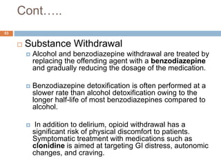 Cont…..
 Substance Withdrawal
 Alcohol and benzodiazepine withdrawal are treated by
replacing the offending agent with a benzodiazepine
and gradually reducing the dosage of the medication.
 Benzodiazepine detoxification is often performed at a
slower rate than alcohol detoxification owing to the
longer half-life of most benzodiazepines compared to
alcohol.
 In addition to delirium, opioid withdrawal has a
significant risk of physical discomfort to patients.
Symptomatic treatment with medications such as
clonidine is aimed at targeting GI distress, autonomic
changes, and craving.
53
 