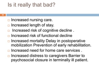 Is it really that bad?
 Increased nursing care.
 Increased length of stay.
 Increased risk of cognitive decline .
 Increased risk of functional decline
 Increased mortality Delay in postoperative
mobilization Prevention of early rehabilitation.
 Increased need for home care services .
 Increased distress to caregivers Barrier to
psychosocial closure in terminally ill patient.
55
 