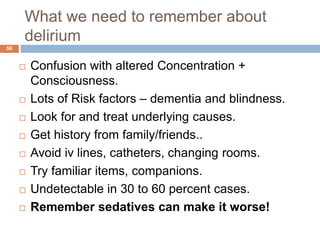 What we need to remember about
delirium
 Confusion with altered Concentration +
Consciousness.
 Lots of Risk factors – dementia and blindness.
 Look for and treat underlying causes.
 Get history from family/friends..
 Avoid iv lines, catheters, changing rooms.
 Try familiar items, companions.
 Undetectable in 30 to 60 percent cases.
 Remember sedatives can make it worse!
56
 