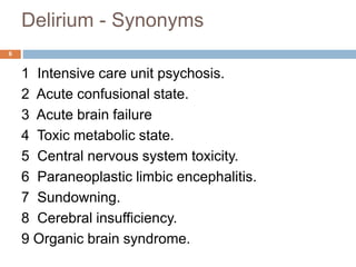 Delirium - Synonyms
1 Intensive care unit psychosis.
2 Acute confusional state.
3 Acute brain failure
4 Toxic metabolic state.
5 Central nervous system toxicity.
6 Paraneoplastic limbic encephalitis.
7 Sundowning.
8 Cerebral insufficiency.
9 Organic brain syndrome.
6
 