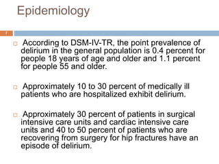 Epidemiology
 According to DSM-IV-TR, the point prevalence of
delirium in the general population is 0.4 percent for
people 18 years of age and older and 1.1 percent
for people 55 and older.
 Approximately 10 to 30 percent of medically ill
patients who are hospitalized exhibit delirium.
 Approximately 30 percent of patients in surgical
intensive care units and cardiac intensive care
units and 40 to 50 percent of patients who are
recovering from surgery for hip fractures have an
episode of delirium.
7
 
