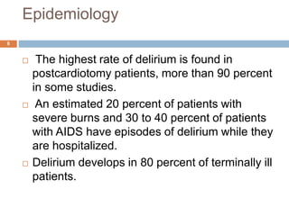 Epidemiology
 The highest rate of delirium is found in
postcardiotomy patients, more than 90 percent
in some studies.
 An estimated 20 percent of patients with
severe burns and 30 to 40 percent of patients
with AIDS have episodes of delirium while they
are hospitalized.
 Delirium develops in 80 percent of terminally ill
patients.
8
 