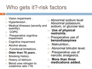 Who gets it?-risk factors
 Vision impairment .
 Hypertension .
 Medical illnesses (severity and
quantity).
 COPD.
 Preoperative cognitive
impairment
 Cognitive impairment
 Alcohol abuse.
 Functional limitations .
 Older than 70 years .
 Smoking history .
 History of delirium
 Blood urea nitrogen to
creatinine ratio >18.
 Abnormal sodium level
Abnormal potassium,
sodium, or glucose test.
 Use of physical
restraints.
 Preoperative use of
benzodiazepines
 Malnutrition..
 Abnormal bilirubin level.
 Preoperative use of
narcotic analgesics.
 More than three
medications added.

9
 