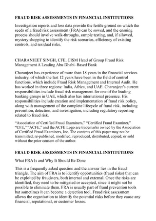 FRAUD RISK ASSESSMENTS IN FINANCIAL INSTITUTIONS
Investigation reports and loss data provide the fertile ground on which the
seeds of a fraud risk assessment (FRA) can be sowed, and the ensuing
process should involve walk-throughs, sample testing, and, if allowed,
mystery shopping to identify the risk scenarios, efficiency of existing
controls, and residual risks.
CHARANJEET SINGH, CFE, CISM Head of Group Fraud Risk
Management A Leading Abu Dhabi–Based Bank
Charanjeet has experience of more than 18 years in the financial services
industry, of which the last 12 years have been in the field of control
functions, which include Fraud Risk Management and Internal Audit. He
has worked in three regions: India, Africa, and UAE. Charanjeet’s current
responsibilities include fraud risk management for one of the leading
banking groups in UAE, which also has international presence. His
responsibilities include creation and implementation of fraud risk policy,
along with management of the complete lifecycle of fraud risk, including
prevention, detection, and investigation, including regulatory reporting
related to fraud risk.
“Association of Certified Fraud Examiners,” “Certified Fraud Examiner,”
“CFE,” “ACFE,” and the ACFE Logo are trademarks owned by the Association
of Certified Fraud Examiners, Inc. The contents of this paper may not be
transmitted, re-published, modified, reproduced, distributed, copied, or sold
without the prior consent of the author.
FRAUD RISK ASSESSMENTS IN FINANCIAL INSTITUTIONS
What FRA Is and Why It Should Be Done
This is a frequently asked question and the answer lies in the fraud
triangle. The aim of FRA is to identify opportunities (fraud risks) that can
be exploited by fraudsters, both internal and external. Once the risks are
identified, they need to be mitigated or accepted, since it might not be
possible to eliminate them. FRA is usually part of fraud prevention tools
but sometimes it can become a detection tool. Fraud risk assessment
allows the organisation to identify the potential risks before they cause any
financial, reputational, or customer losses.
 