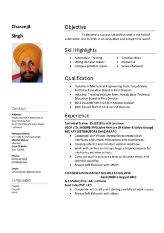 Charanjit
Singh
Contact
Address:
House No 4943, Street No 6
New Shimla Puri,
Near Old Police Station Road
Ludhiana
Personal Detail:
S/o Late S. Darshan Singh
Marital Status:
Married
Date Of Birth:
Nov 7,1985
Phone:
09915427409
07888686380
Email:
scharanjit131@gmail.com
Languages
English
Punjabi
Hindi
Objective
To Become a successfull professional in the field of
automobile and to work in an innovative and competitive world
Skill Highlights
 Automobile Training
 Strong decision maker
 Complex problem solver
 Creative ideas
 Innovative
 Service-focused
Qualification
 Diploma In Mechanical Engineering From Punjab State
Technical Education Board in First Division
 Industrial Training Institute From Punjab State Technical
Education Board in First Division
 10+2 Passed From P.S.E.B in Second Division
 10th Passed From P.S.E.B in First Division
Experience
Technical Trainer Oct2018 to still continue
VECV LTD. INDORE(MP)(Joint Venture OF Eicher & Volvo Group)
BEE KAY DISTRIBUTORS GHAZIABAAD
 Cooperate with Private Mechanics to create clean
interfaces and simple, interactions and experiences.
 Develop interest and maintain optimal workflow.
 Work with seniors to manage large, complex projects for
mechanics and new arrivals.
 Carry out quality assurance tests to discover errors and
optimize usability.
 Always Soft Behavior with others
Technical Service Advisor July 2015 To July 2016
April 2008 to August 2010
A.B Motors Pvt. Ltd. Ludhiana
Ford India PVT. LTD
 Cooperate with staff and listening carefully all work issues.
 Always Soft Behavior with others
 