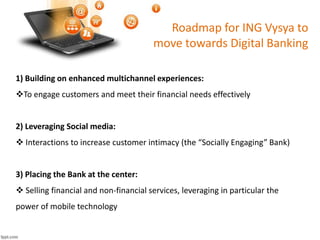 Roadmap for ING Vysya to 
move towards Digital Banking 
1) Building on enhanced multichannel experiences: 
To engage customers and meet their financial needs effectively 
2) Leveraging Social media: 
 Interactions to increase customer intimacy (the “Socially Engaging” Bank) 
3) Placing the Bank at the center: 
 Selling financial and non-financial services, leveraging in particular the 
power of mobile technology 
 