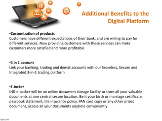 Additional Benefits to the 
Digital Platform 
•Customization of products 
Customers have different expectations of their bank, and are willing to pay for 
different services. Now providing customers with these services can make 
customers more satisfied and more profitable 
•3 in 1 account 
Link your banking, trading and demat accounts with our Seamless, Secure and 
Integrated 3-in-1 trading platform 
•E-locker 
ING e-Locker will be an online document storage facility to store all your valuable 
documents at one central secure location. Be it your birth or marriage certificate, 
passbook statement, life insurance policy, PAN card copy or any other prized 
document, access all your documents anytime conveniently 
 