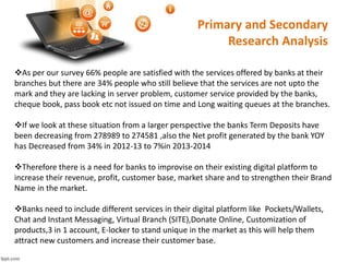 Primary and Secondary 
Research Analysis 
As per our survey 66% people are satisfied with the services offered by banks at their 
branches but there are 34% people who still believe that the services are not upto the 
mark and they are lacking in server problem, customer service provided by the banks, 
cheque book, pass book etc not issued on time and Long waiting queues at the branches. 
If we look at these situation from a larger perspective the banks Term Deposits have 
been decreasing from 278989 to 274581 ,also the Net profit generated by the bank YOY 
has Decreased from 34% in 2012-13 to 7%in 2013-2014 
Therefore there is a need for banks to improvise on their existing digital platform to 
increase their revenue, profit, customer base, market share and to strengthen their Brand 
Name in the market. 
Banks need to include different services in their digital platform like Pockets/Wallets, 
Chat and Instant Messaging, Virtual Branch (SITE),Donate Online, Customization of 
products,3 in 1 account, E-locker to stand unique in the market as this will help them 
attract new customers and increase their customer base. 
 