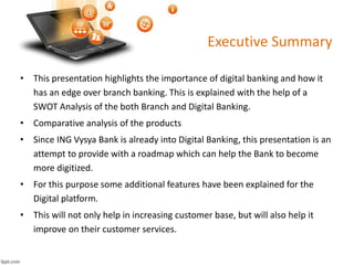 Executive Summary 
• This presentation highlights the importance of digital banking and how it 
has an edge over branch banking. This is explained with the help of a 
SWOT Analysis of the both Branch and Digital Banking. 
• Comparative analysis of the products 
• Since ING Vysya Bank is already into Digital Banking, this presentation is an 
attempt to provide with a roadmap which can help the Bank to become 
more digitized. 
• For this purpose some additional features have been explained for the 
Digital platform. 
• This will not only help in increasing customer base, but will also help it 
improve on their customer services. 
 