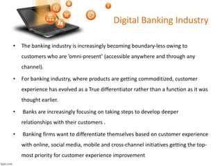 Digital Banking Industry 
• The banking industry is increasingly becoming boundary-less owing to 
customers who are ’omni-present’ (accessible anywhere and through any 
channel). 
• For banking industry, where products are getting commoditized, customer 
experience has evolved as a True differentiator rather than a function as it was 
thought earlier. 
• Banks are increasingly focusing on taking steps to develop deeper 
relationships with their customers . 
• Banking firms want to differentiate themselves based on customer experience 
with online, social media, mobile and cross-channel initiatives getting the top-most 
priority for customer experience improvement 
 