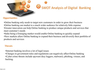 Opportunities 
SWOT Analysis of Digital Banking 
•Online banking only needs to target new customers in order to grow their business 
•Online banking can market to a much wider audience for relatively little expense 
•Greater innovation can help Online banking to produce unique products and services that 
meet customer’s needs 
•India being a Emerging market would enable Online banking to quickly expand 
•New markets allow Online banking to expand their business and diversify their portfolio of 
products and services 
Threats 
•Internet banking involves a lot of legal issues 
•Changes in government rules and regulations can negatively affect Online banking 
•Cyber crime threats include spyware (key loggers, malware), phishing, viruses, and 
hacking. 
 