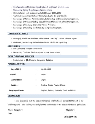  Configuration of Print devices (network and local) on desktops
 Managing Active Directory and permissions
 OS installation such as Windows 7/8/10 Server 2008/2012
 Technical Support for OS from Win 7, Win 8, Win 8.1 and Win 10.
 Knowledge of Remote Administration, Data Backup and Recovery Management.
 Knowledge of Troubleshooting about Outlook Mail and MS Office Management.
 Knowledge of resolving Shareable Printer Problems
 Knowledge of Handling the Tickets by using Ticketing Tools.
CERTIFICATION DETAILS:
 Managing Microsoft Windows Server Active Directory Domain Services by Edx
 Hardware, Networking and Windows Server Certificate by Jetking.
STRENGTHS:
 Self-Confident and Self-Motivation.
 Leadership Qualities, Easily adaptive to new environment
EXTRA CURRICULAR ACTIVITIES:
 Participated in GD, Pick and Speak and Debates.
PERSONAL PROFILE:
Date of Birth : 08-11-1992
Gender : Male
Marital Status : Single
Hobbies : Reading Books, Playing Chess
Languages Known : English, Telugu, Kannada, Tamil and Hindi.
DECLARATION:
I here by declare that the above-mentioned information is correct to the best of my
knowledge and I bear the responsibility for the correctness of the above-mentioned particulars.
Place: Bangalore Signature
Date:
(CHARAN D)
 