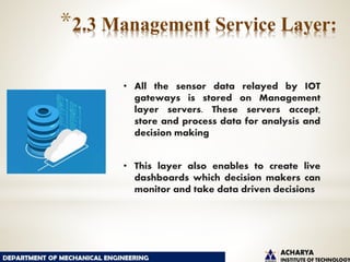 *2.3 Management Service Layer:
• All the sensor data relayed by IOT
gateways is stored on Management
layer servers. These servers accept,
store and process data for analysis and
decision making
• This layer also enables to create live
dashboards which decision makers can
monitor and take data driven decisions
 