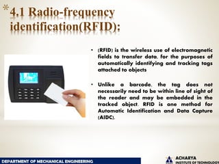 *4.1 Radio-frequency
identification(RFID):
• (RFID) is the wireless use of electromagnetic
fields to transfer data, for the purposes of
automatically identifying and tracking tags
attached to objects
• Unlike a barcode, the tag does not
necessarily need to be within line of sight of
the reader and may be embedded in the
tracked object. RFID is one method for
Automatic Identification and Data Capture
(AIDC).
 