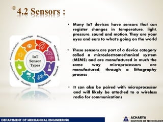 *4.2 Sensors :
• Many IoT devices have sensors that can
register changes in temperature, light,
pressure, sound and motion. They are your
eyes and ears to what's going on the world
• These sensors are part of a device category
called a microelectromechanical system
(MEMS) and are manufactured in much the
same way microprocessors are
manufactured, through a lithography
process
• It can also be paired with microprocessor
and will likely be attached to a wireless
radio for communications
 