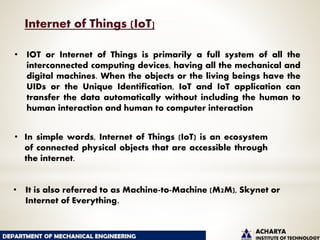 • IOT or Internet of Things is primarily a full system of all the
interconnected computing devices, having all the mechanical and
digital machines. When the objects or the living beings have the
UIDs or the Unique Identification, IoT and IoT application can
transfer the data automatically without including the human to
human interaction and human to computer interaction
• In simple words, Internet of Things (IoT) is an ecosystem
of connected physical objects that are accessible through
the internet.
• It is also referred to as Machine-to-Machine (M2M), Skynet or
Internet of Everything.
Internet of Things (IoT]
 