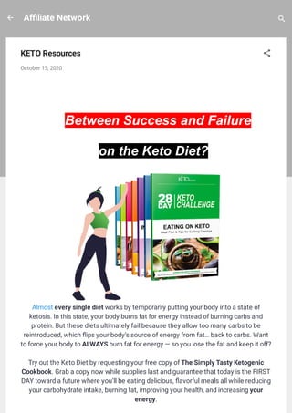 A liate Network
KETO Resources
October 15, 2020
What's the Difference
 
Between Success and Failure
on the Keto Diet?
Almost every single diet works by temporarily putting your body into a state of
ketosis. In this state, your body burns fat for energy instead of burning carbs and
protein. But these diets ultimately fail because they allow too many carbs to be
reintroduced, which ips your body’s source of energy from fat… back to carbs. Want
to force your body to ALWAYS burn fat for energy — so you lose the fat and keep it off?
Try out the Keto Diet by requesting your free copy of The Simply Tasty Ketogenic
Cookbook. Grab a copy now while supplies last and guarantee that today is the FIRST
DAY toward a future where you’ll be eating delicious, avorful meals all while reducing
your carbohydrate intake, burning fat, improving your health, and increasing your
energy.
 
