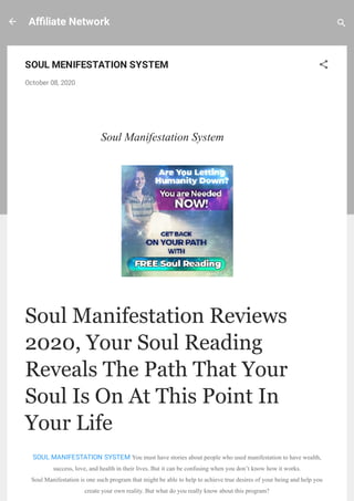 A liate Network
SOUL MENIFESTATION SYSTEM
October 08, 2020
 
Soul Manifestation System
Soul Manifestation Reviews
2020, Your Soul Reading
Reveals The Path That Your
Soul Is On At This Point In
Your Life
SOUL MANIFESTATION SYSTEM You must have stories about people who used manifestation to have wealth,
success, love, and health in their lives. But it can be confusing when you don’t know how it works.
Soul Manifestation is one such program that might be able to help to achieve true desires of your being and help you
create your own reality. But what do you really know about this program?
 