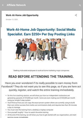 A liate Network
Work-At-Home Job Opportunity
October 13, 2020
 
Work-At-Home Job Opportunity: Social Media
Specialist. Earn $250+ Per Day Posting Links 
Seeking motivated employees to work-at-home marketing major companies.
READ BEFORE ATTENDING THE TRAINING. 
Have you ever wondered if its really possible to earn money from
Facebook? They do not want you to see this page, so if you are here act
quickly, register, and watch the entire training immediately.
On this live coaching session, we will show you how our independent contractors are
generating upwards of $10,000 per month. Some are even making over $100,000 per month
using our simple 3-step system
You'll nd out how you can copy the exact proven system others are currently using to build
their own online success that cranks out commissions daily and requires less than 30 minutes
a day to manage.
You must view the training from a desktop or laptop computer
Give yourself roughly 1 hour to watch the entire training
At the end of the training, we will show you how to get started with our organization, and start
earning money immediately.
 