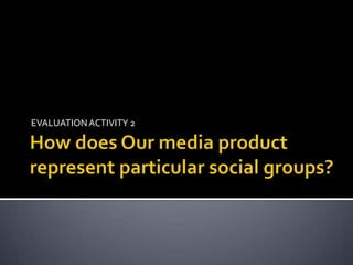 How does Our media product represent particular social groups? EVALUATION ACTIVITY 2 