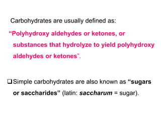 Carbohydrates are usually defined as:
“Polyhydroxy aldehydes or ketones, or
substances that hydrolyze to yield polyhydroxy
aldehydes or ketones”.
Simple carbohydrates are also known as “sugars
or saccharides” (latin: saccharum = sugar).
 