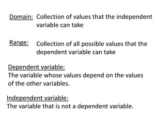 Domain: Collection of values that the independent
        variable can take

Range:    Collection of all possible values that the
          dependent variable can take

Dependent variable:
The variable whose values depend on the values
of the other variables.

Independent variable:
The variable that is not a dependent variable.
 