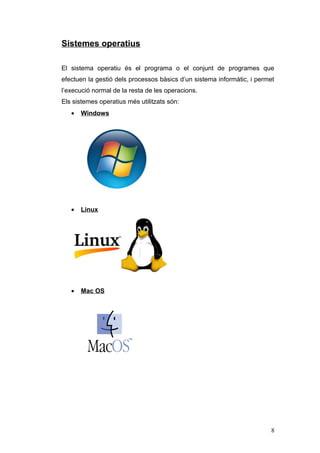 Sistemes operatius
El sistema operatiu és el programa o el conjunt de programes que
efectuen la gestió dels processos bàsics d’un sistema informàtic, i permet
l’execució normal de la resta de les operacions.
Els sistemes operatius més utilitzats són:
• Windows
• Linux
• Mac OS
8
 