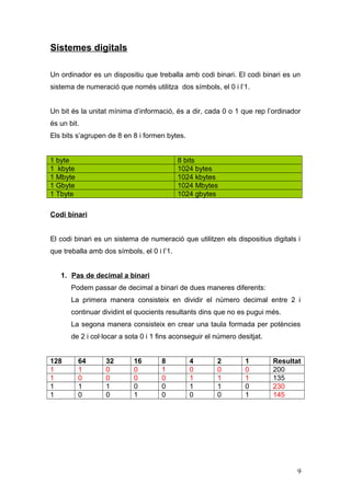 Sistemes digitals
Un ordinador es un dispositiu que treballa amb codi binari. El codi binari es un
sistema de numeració que només utilitza dos símbols, el 0 i l’1.
Un bit és la unitat mínima d’informació, és a dir, cada 0 o 1 que rep l’ordinador
és un bit.
Els bits s’agrupen de 8 en 8 i formen bytes.
1 byte 8 bits
1 kbyte 1024 bytes
1 Mbyte 1024 kbytes
1 Gbyte 1024 Mbytes
1 Tbyte 1024 gbytes
Codi binari
El codi binari es un sistema de numeració que utilitzen els dispositius digitals i
que treballa amb dos símbols, el 0 i l’1.
1. Pas de decimal a binari
Podem passar de decimal a binari de dues maneres diferents:
La primera manera consisteix en dividir el número decimal entre 2 i
continuar dividint el quocients resultants dins que no es pugui més.
La segona manera consisteix en crear una taula formada per potències
de 2 i col·locar a sota 0 i 1 fins aconseguir el número desitjat.
128 64 32 16 8 4 2 1 Resultat
1 1 0 0 1 0 0 0 200
1 0 0 0 0 1 1 1 135
1 1 1 0 0 1 1 0 230
1 0 0 1 0 0 0 1 145
9
 