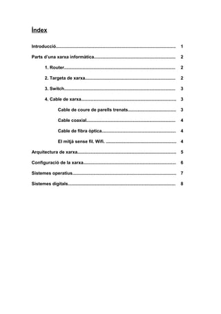 Índex
Introducció................................................................................................. 1
Parts d’una xarxa informàtica.................................................................. 2
1. Router.......................................................................................... 2
2. Targeta de xarxa......................................................................... 2
3. Switch.......................................................................................... 3
4. Cable de xarxa............................................................................. 3
Cable de coure de parells trenats....................................... 3
Cable coaxial........................................................................ 4
Cable de fibra òptica............................................................ 4
El mitjà sense fil. Wifi. ......................................................... 4
Arquitectura de xarxa................................................................................ 5
Configuració de la xarxa........................................................................... 6
Sistemes operatius.................................................................................... 7
Sistemes digitals....................................................................................... 8
 