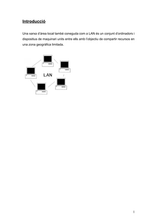 Introducció
Una xarxa d’àrea local també coneguda com a LAN és un conjunt d’ordinadors i
dispositius de maquinari units entre ells amb l’objectiu de compartir recursos en
una zona geogràfica limitada.
1
 
