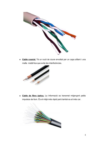 ♦ Cable coaxial. Té un nucli de coure envoltat per un capa aïllant i una
malla metàl·lica que evita les interferències.
♦ Cable de fibra òptica. La informació es transmet mitjançant petits
impulsos de llum. És el mitjà més ràpid però també es el més car.
4
 
