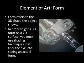 Element of Art: Form
• Form refers to the
3D shape the object
shows.
• In order to get a 3D
form on a 2D
surface, you must
use shading
techniques that
trick the eye into
seeing an actual
form.
 