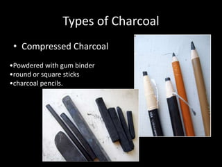 Types of Charcoal
• Compressed Charcoal
•Powdered with gum binder
•round or square sticks
•charcoal pencils.
 