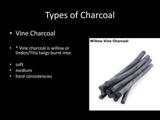 Types of Charcoal
• Vine Charcoal
• * Vine charcoal is willow or
linden/Tilia twigs burnt into:
• soft
• medium
• hard consistencies
 
