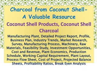 Charcoal from Coconut Shell-
A Valuable Resource
Coconut Shell Products, Coconut Shell
Charcoal
Manufacturing Plant, Detailed Project Report, Profile,
Business Plan, Industry Trends, Market Research,
Survey, Manufacturing Process, Machinery, Raw
Materials, Feasibility Study, Investment Opportunities,
Cost and Revenue, Plant Economics, Production
Schedule, Working Capital Requirement, Plant Layout,
Process Flow Sheet, Cost of Project, Projected Balance
Sheets, Profitability Ratios, Break Even Analysis
 