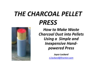 THE CHARCOAL PELLET
PRESS
How to Make Waste
Charcoal Dust into Pellets
Using a Simple and
Inexpensive Hand-
powered Press
Joyce Lockard
rj.lockard@frontier.com
 