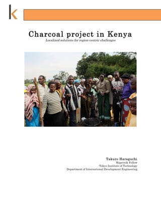 Charcoal project in Kenya
    Localized solutions for region-centric challenges




                                                Takuro Haraguchi
                                                        Kopernik Fellow
                                          -Tokyo Institute of Technology
                  Department of International Development Engineering
 