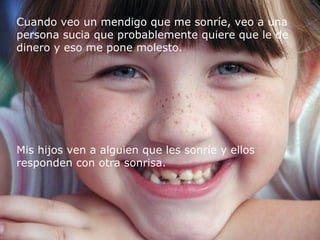 Cuando veo un mendigo que me sonríe, veo a una
persona sucia que probablemente quiere que le de
dinero y eso me pone molesto.

Mis hijos ven a alguien que les sonríe y ellos
responden con otra sonrisa.

 