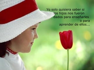 Yo solo quisiera saber si
los hijos nos fueron
dados para enseñarles
o para
aprender de ellos...

 
