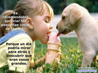 Es
 recomendable
  apreciar las
pequeñas cosas
   de la vida,



  Porque un día
   podría mirar
   para atrás y
  descubrir que
    eran cosas
     grandes.
 