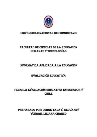 UNIVERSIDAD NACIONAL DE CHIMBORAZO
FACULTAD DE CIENCIAS DE LA EDUCACIÓN
HUMANAS Y TECNOLOGÍAS
INFORMÁTICA APLICADA A LA EDUCACIÓN
EVALUACIÓN EDUCATIVA
TEMA: LA EVALUACIÓN EDUCATIVA EN ECUADOR Y
CHILE
PREPARADO POR: JORGE TADAY, GEOVANNY
YUNGAN, LILIANA CHARCO
 