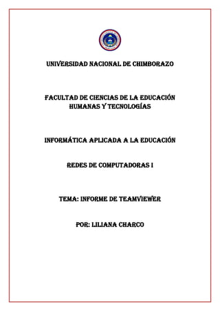UNIVERSIDAD NACIONAL DE CHIMBORAZO
FACULTAD DE CIENCIAS DE LA EDUCACIÓN
HUMANAS Y TECNOLOGÍAS
INFORMÁTICA APLICADA A LA EDUCACIÓN
Redes de computadoras i
TEMA: informe de teamviewer
POR: LILIANA CHARCO
 