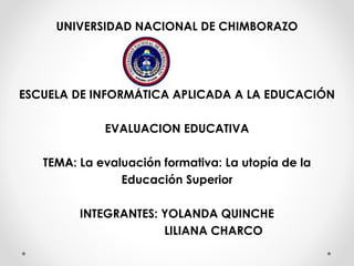 UNIVERSIDAD NACIONAL DE CHIMBORAZO
ESCUELA DE INFORMÁTICA APLICADA A LA EDUCACIÓN
EVALUACION EDUCATIVA
TEMA: La evaluación formativa: La utopía de la
Educación Superior
INTEGRANTES: YOLANDA QUINCHE
LILIANA CHARCO
 
