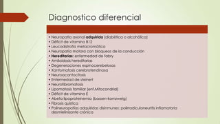 Diagnostico diferencial

• Neuropatia axonal adquirida (diabética o alcohólica)
• Déficit de vitamina B12
• Leucodistrofia metacromática
• Neuropatía motora con bloqueos de la conducción
• Hereditarias: enfermedad de fabry
• Amiloidosis hereditarias
• Degeneraciones espinocerebelosas
• Xantomatosis cerebrotendinosa
• Neuroacantocitosis
• Enfermedad de steinert
• Neurofibromatosis
• Lipomatosis familiar (enf.Mitocondrial)
• Déficit de vitamina E
• Abeta lipoproteinemia (bassen-kornzweig)
• Fibrosis quística
• Polineuropatías adquiridas disinmunes; polirradiculoneuritis inflamatoria
  desmielinizante crónica
 