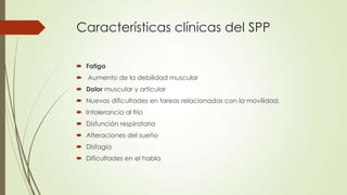 Características clínicas del SPP

 Fatiga
 Aumento de la debilidad muscular
 Dolor muscular y articular
 Nuevas dificultades en tareas relacionadas con la movilidad.
 Intolerancia al frío
 Disfunción respiratoria
 Alteraciones del sueño
 Disfagia
 Dificultades en el habla
 