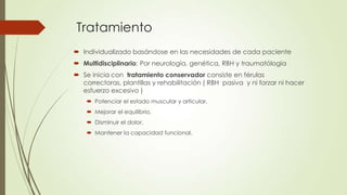 Tratamiento
 Individualizado basándose en las necesidades de cada paciente
 Multidisciplinario: Por neurología, genética, RBH y traumatólogia
 Se inicia con tratamiento conservador consiste en férulas
  correctoras, plantillas y rehabilitación ( RBH pasiva y ni forzar ni hacer
  esfuerzo excesivo )
     Potenciar el estado muscular y articular,
     Mejorar el equilibrio,
     Disminuir el dolor,
     Mantener la capacidad funcional.
 