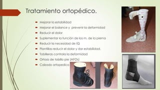 Tratamiento ortopédico.
    Mejorar la estabilidad
    Mejorar el balance y prevenir la deformidad
    Reducir el dolor
    Suplementar la función de los m. de la pierna
    Reducir la necesidad de IQ
    Plantillas reducir el dolor y dar estabilidad.
    Tobilleras controla la deformidad
    Ortosis de tobillo pie (AFOs)
    Calzado ortopedico
 